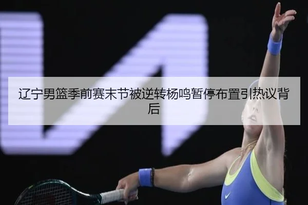 辽宁男篮季前赛末节被逆转杨鸣暂停布置引热议背后（CS:GO）